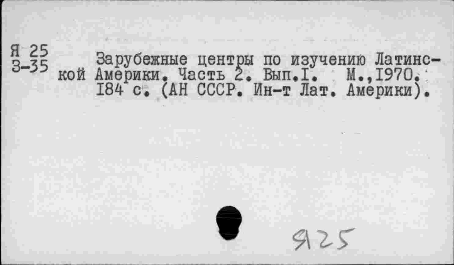 ﻿Я 25
о хс Зарубежные центры по изучению Латине кой Америки, Часть 2. Вып.1. М.,1970.
184 с. (АН СССР. Ин-т Лат. Америки).
